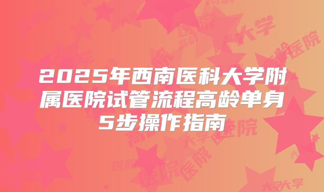 2025年西南医科大学附属医院试管流程高龄单身5步操作指南