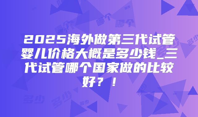 2025海外做第三代试管婴儿价格大概是多少钱_三代试管哪个国家做的比较好？！