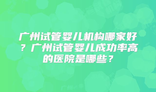 广州试管婴儿机构哪家好?广州试管婴儿成功率高的医院是哪些?