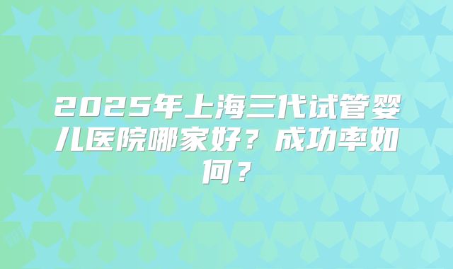 2025年上海三代试管婴儿医院哪家好?成功率如何?