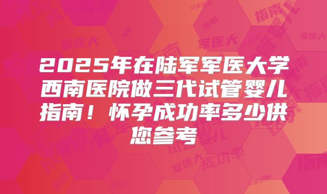 2025年在陆军军医大学西南医院做三代试管婴儿指南！怀孕成功率多少供您参考
