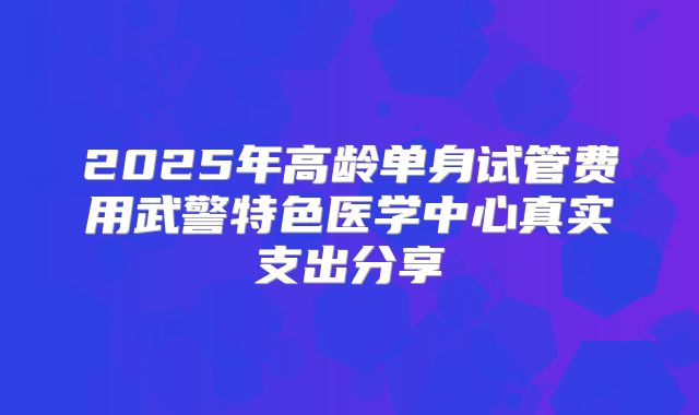 2025年高龄单身试管费用武警特色医学中心真实支出分享