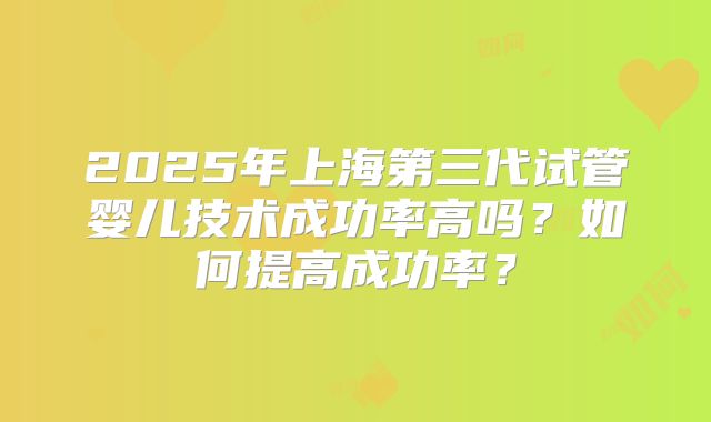2025年上海第三代试管婴儿技术成功率高吗?如何提高成功率?