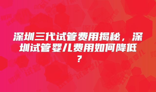 深圳三代试管费用揭秘,深圳试管婴儿费用如何降低?