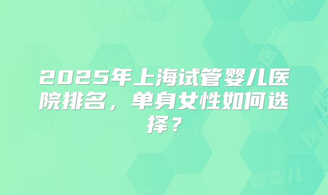 2025年上海试管婴儿医院排名，单身女性如何选择？