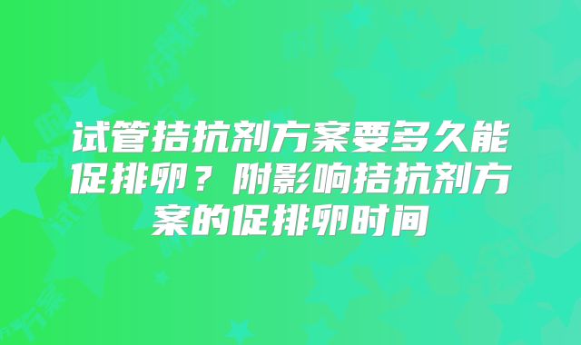试管拮抗剂方案要多久能促排卵?附影响拮抗剂方案的促排卵时间