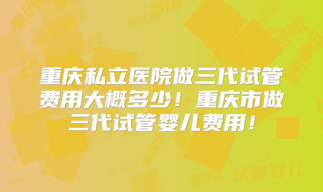 重庆私立医院做三代试管费用大概多少!重庆市做三代试管婴儿费用!