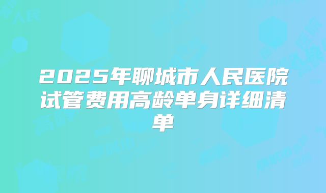 2025年聊城市人民医院试管费用高龄单身详细清单