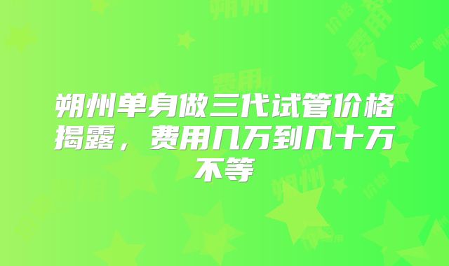 朔州单身做三代试管价格揭露，费用几万到几十万不等