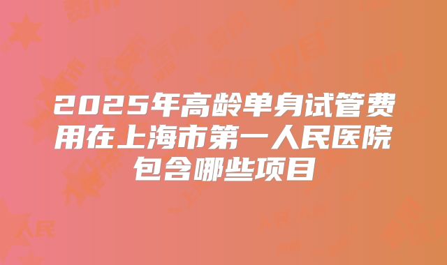 2025年高龄单身试管费用在上海市第一人民医院包含哪些项目