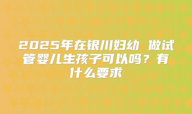 2025年在银川妇幼 做试管婴儿生孩子可以吗?有什么要求