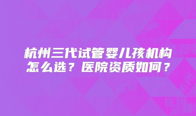 杭州三代试管婴儿孩机构怎么选？医院资质如何？