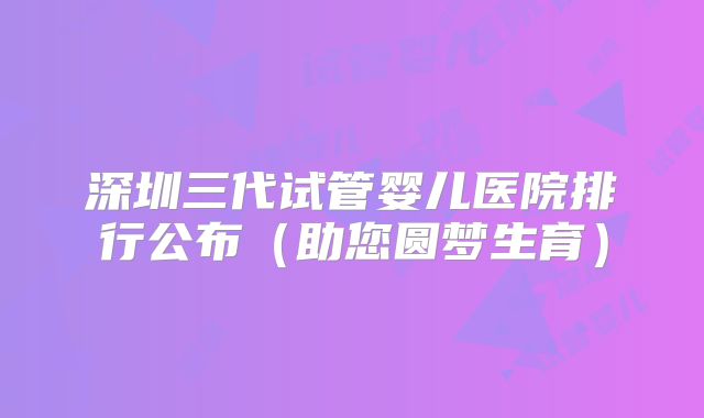 深圳三代试管婴儿医院排行公布(助您圆梦生育)