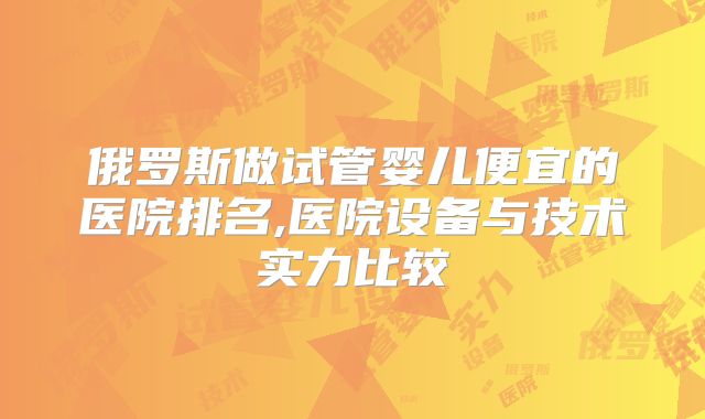 俄罗斯做试管婴儿便宜的医院排名,医院设备与技术实力比较