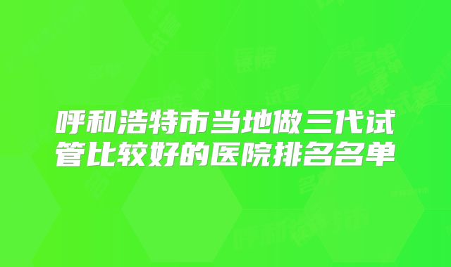 呼和浩特市当地做三代试管比较好的医院排名名单