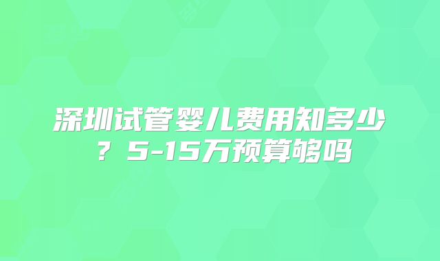 深圳试管婴儿费用知多少？5-15万预算够吗
