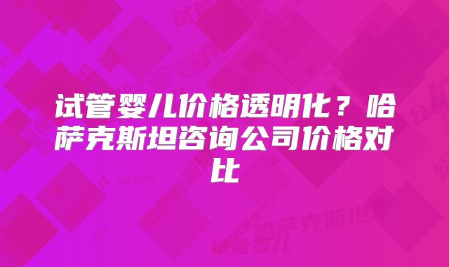 试管婴儿价格透明化?哈萨克斯坦咨询公司价格对比