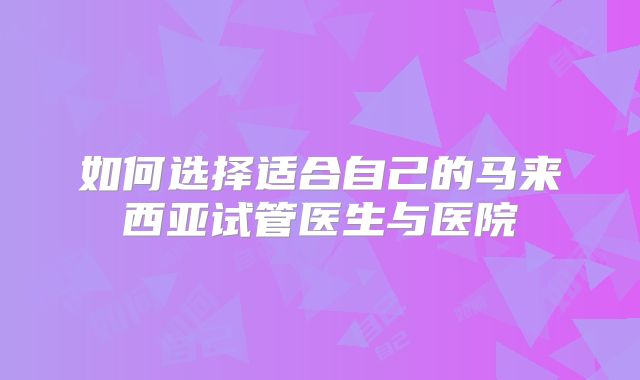 如何选择适合自己的马来西亚试管医生与医院