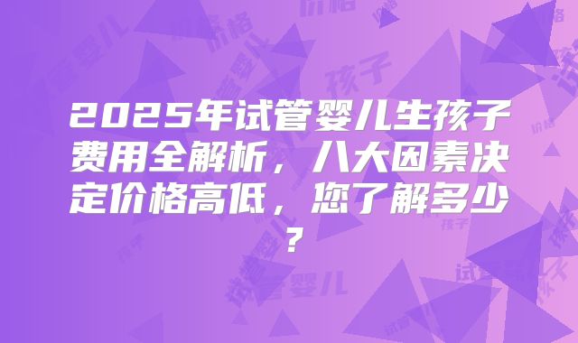 2025年试管婴儿生孩子费用全解析,八大因素决定价格高低,您了解多少?