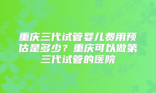 重庆三代试管婴儿费用预估是多少?重庆可以做第三代试管的医院