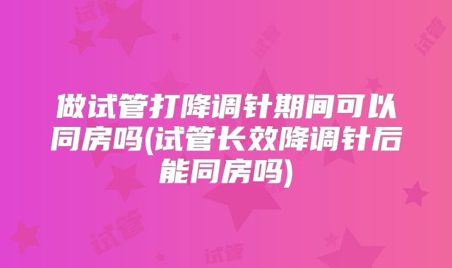 做试管打降调针期间可以同房吗(试管长效降调针后能同房吗)
