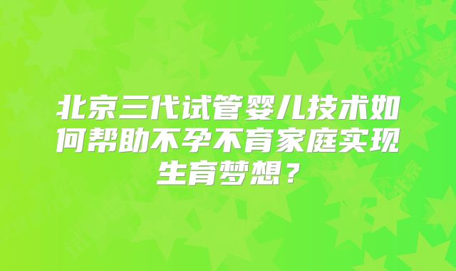 北京三代试管婴儿技术如何帮助不孕不育家庭实现生育梦想？