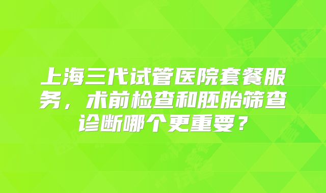 上海三代试管医院套餐服务，术前检查和胚胎筛查诊断哪个更重要？