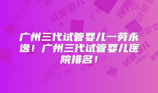 广州三代试管婴儿一劳永逸！广州三代试管婴儿医院排名！