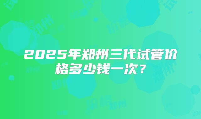 2025年郑州三代试管价格多少钱一次？