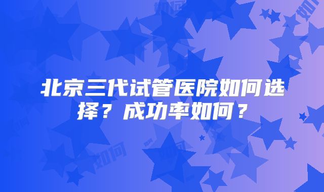 北京三代试管医院如何选择?成功率如何?