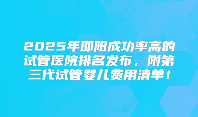 2025年邵阳成功率高的试管医院排名发布,附第三代试管婴儿费用清单!