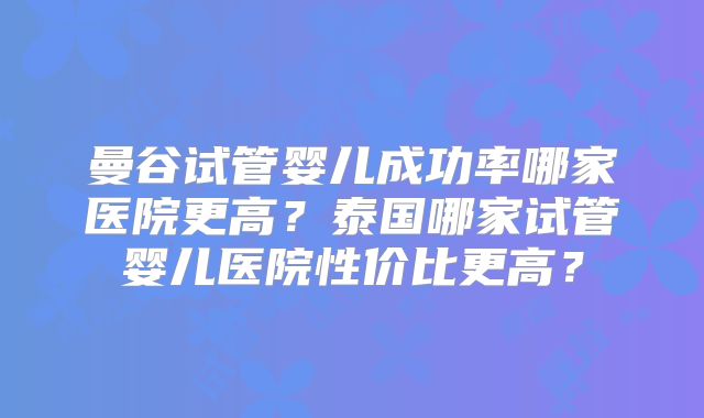 曼谷试管婴儿成功率哪家医院更高?泰国哪家试管婴儿医院性价比更高?