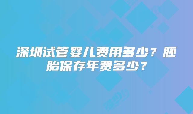 深圳试管婴儿费用多少?胚胎保存年费多少?