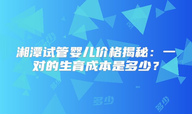 湘潭试管婴儿价格揭秘：一对的生育成本是多少？
