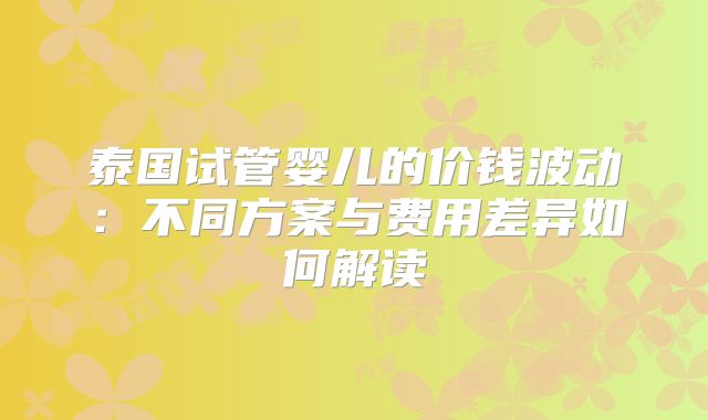泰国试管婴儿的价钱波动:不同方案与费用差异如何解读