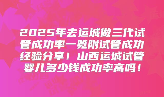 2025年去运城做三代试管成功率一览附试管成功经验分享!山西运城试管婴儿多少钱成功率高吗!