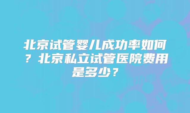 北京试管婴儿成功率如何?北京私立试管医院费用是多少?