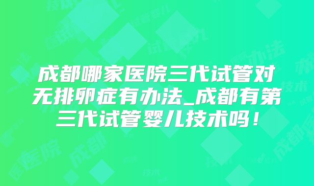成都哪家医院三代试管对无排卵症有办法_成都有第三代试管婴儿技术吗!