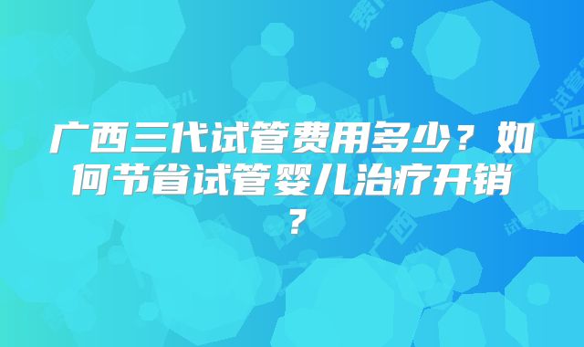 广西三代试管费用多少?如何节省试管婴儿治疗开销?