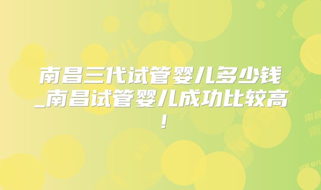 南昌三代试管婴儿多少钱_南昌试管婴儿成功比较高!