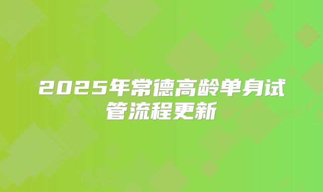 2025年常德高龄单身试管流程更新