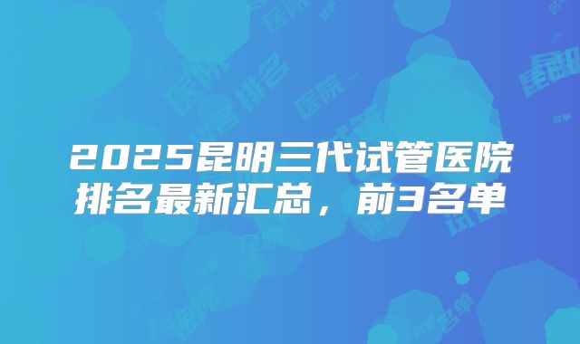 2025昆明三代试管医院排名最新汇总,前3名单