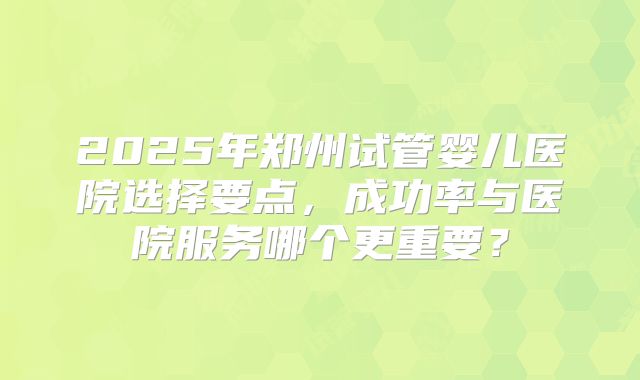 2025年郑州试管婴儿医院选择要点,成功率与医院服务哪个更重要?