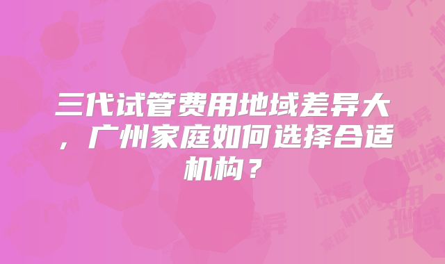 三代试管费用地域差异大,广州家庭如何选择合适机构?