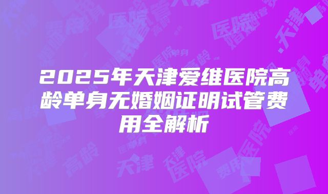 2025年天津爱维医院高龄单身无婚姻证明试管费用全解析