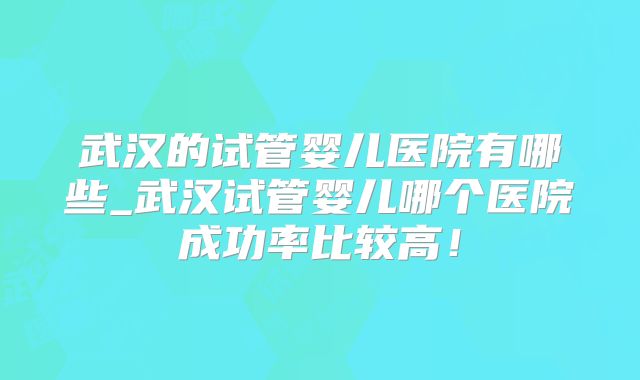 武汉的试管婴儿医院有哪些_武汉试管婴儿哪个医院成功率比较高！