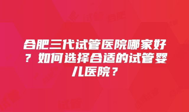 合肥三代试管医院哪家好?如何选择合适的试管婴儿医院?