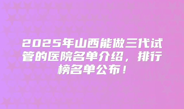 2025年山西能做三代试管的医院名单介绍,排行榜名单公布!