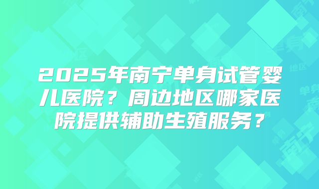 2025年南宁单身试管婴儿医院?周边地区哪家医院提供辅助生殖服务?