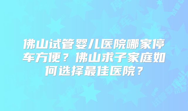 佛山试管婴儿医院哪家停车方便?佛山求子家庭如何选择最佳医院?
